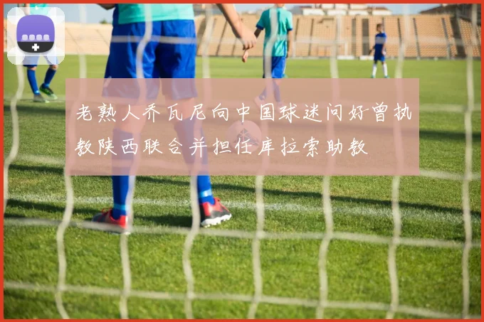 老熟人乔瓦尼向中国球迷问好曾执教陕西联合并担任库拉索助教
