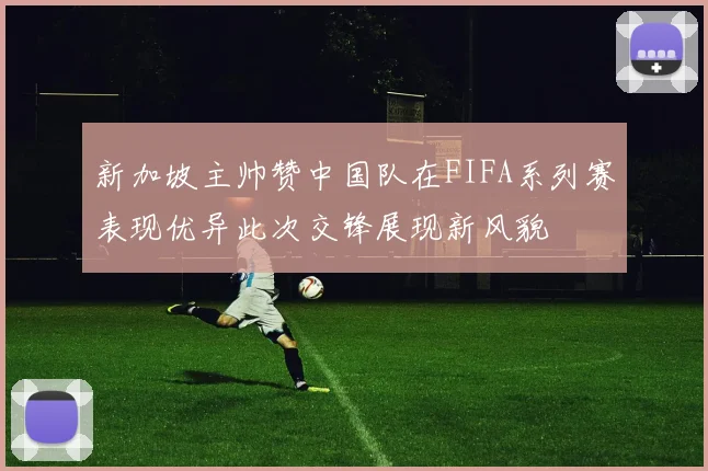 新加坡主帅赞中国队在FIFA系列赛表现优异此次交锋展现新风貌