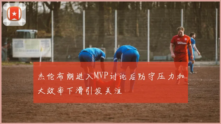 杰伦布朗进入MVP讨论后防守压力加大效率下滑引发关注