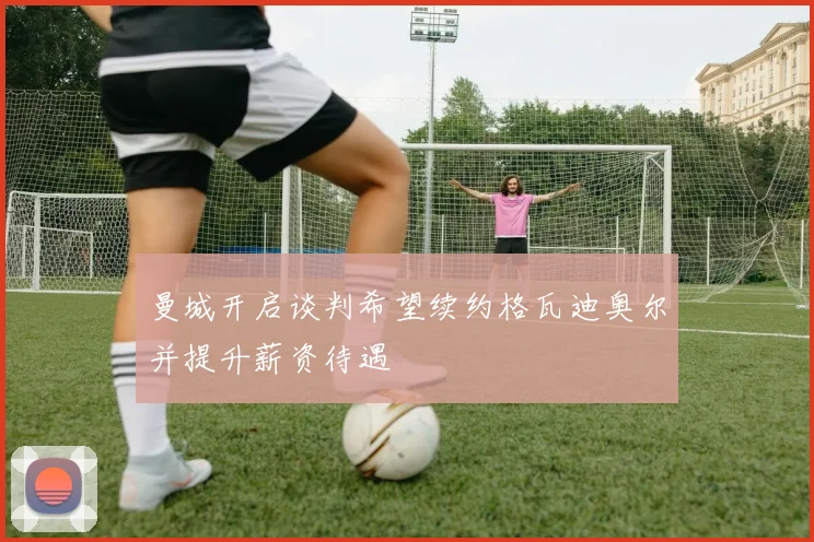 曼城开启谈判希望续约格瓦迪奥尔并提升薪资待遇