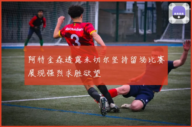 阿特金森透露米切尔坚持留场比赛展现强烈求胜欲望