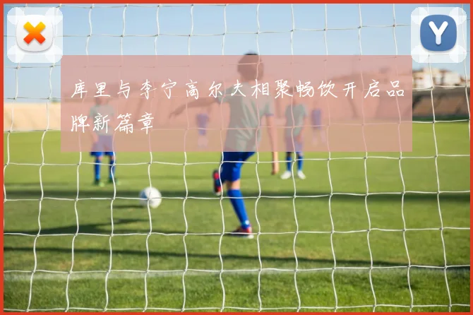 库里与李宁高尔夫相聚畅饮开启品牌新篇章