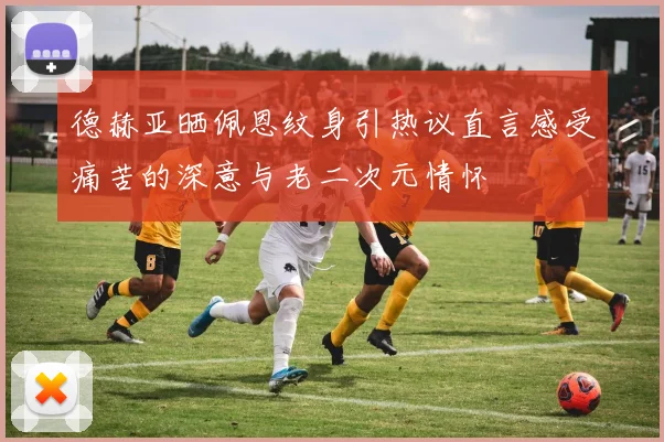 德赫亚晒佩恩纹身引热议直言感受痛苦的深意与老二次元情怀