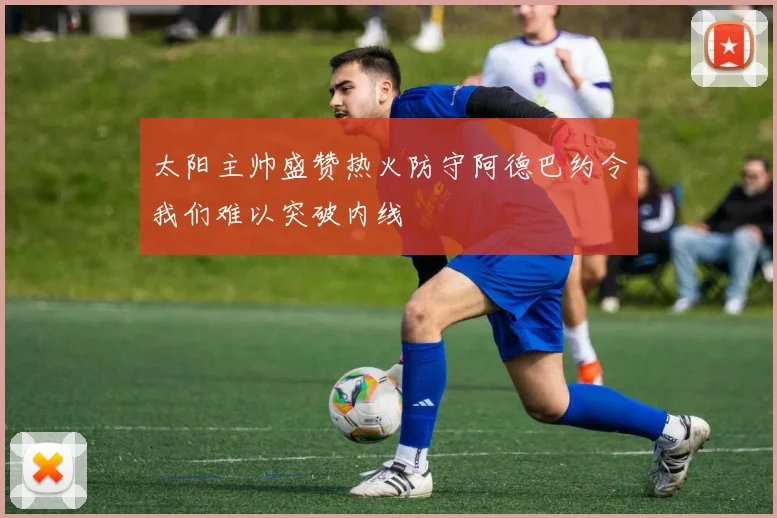 太阳主帅盛赞热火防守阿德巴约令我们难以突破内线