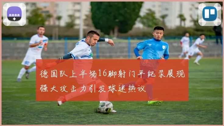 德国队上半场16脚射门平纪录展现强大攻击力引发球迷热议