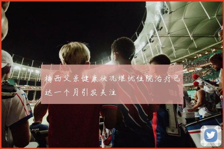 梅西父亲健康状况堪忧住院治疗已达一个月引发关注