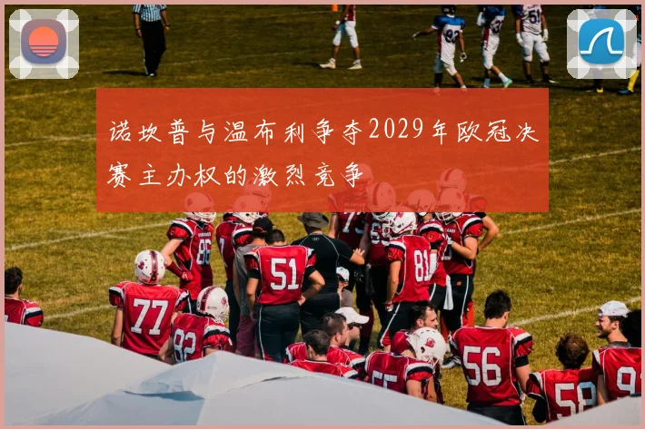 诺坎普与温布利争夺2029年欧冠决赛主办权的激烈竞争