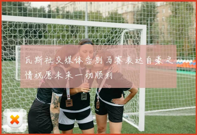 瓦斯社交媒体告别马赛表达自豪之情祝愿未来一切顺利