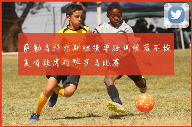 萨勒马科尔斯继续单独训练若不恢复将缺席对阵罗马比赛