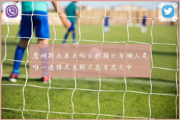 詹姆斯未来去向分析骑士与湖人是唯一选择尼克斯不在考虑之中
