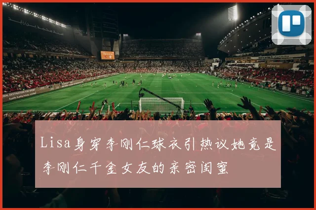 Lisa身穿李刚仁球衣引热议她竟是李刚仁千金女友的亲密闺蜜