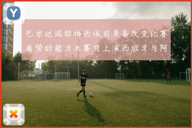 巴尔达诺称梅西依旧具备改变比赛局势的能力决赛将上演西班牙与阿根廷的对决