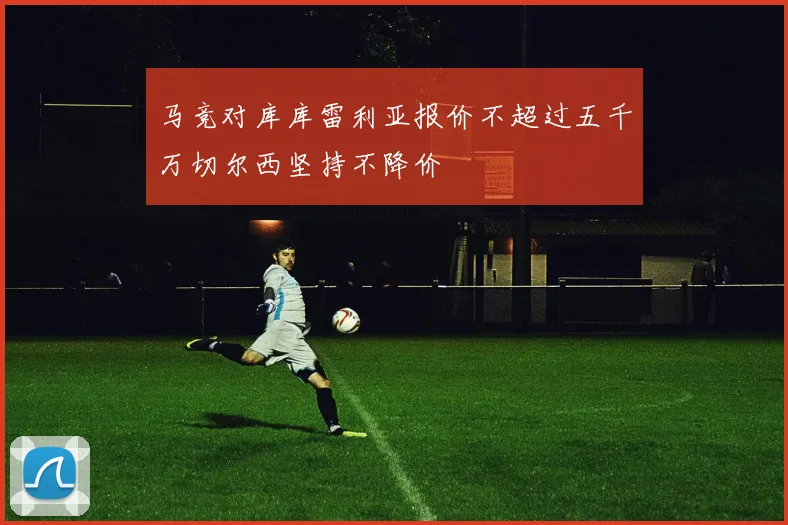 马竞对库库雷利亚报价不超过五千万切尔西坚持不降价