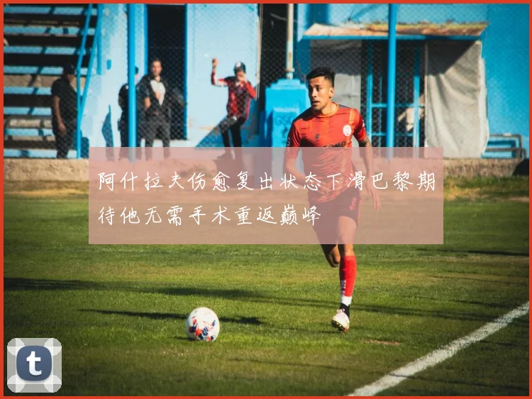 阿什拉夫伤愈复出状态下滑巴黎期待他无需手术重返巅峰