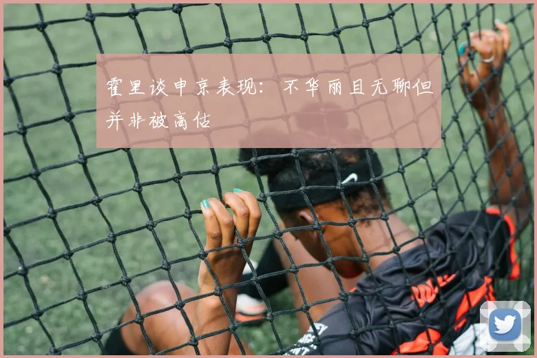 霍里谈申京表现：不华丽且无聊但并非被高估