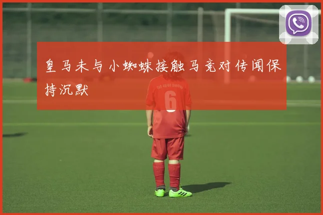 皇马未与小蜘蛛接触马竞对传闻保持沉默