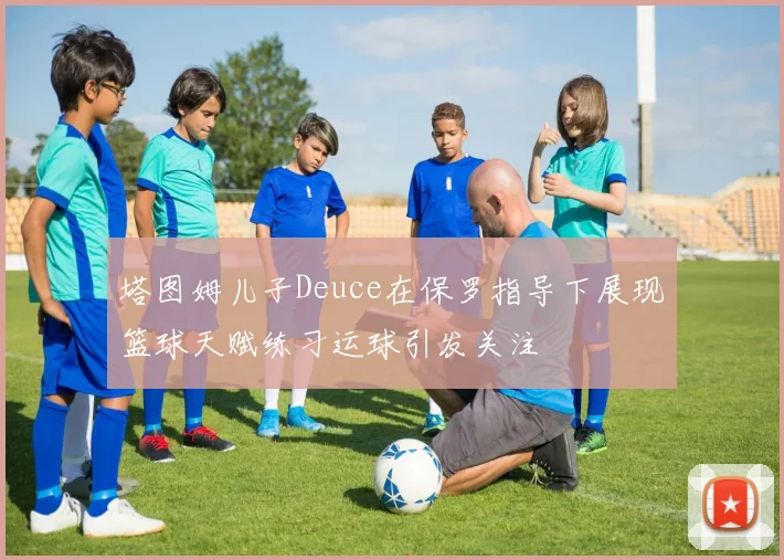 塔图姆儿子Deuce在保罗指导下展现篮球天赋练习运球引发关注