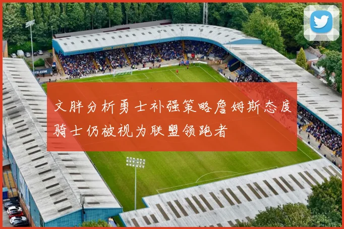 文胖分析勇士补强策略詹姆斯态度骑士仍被视为联盟领跑者