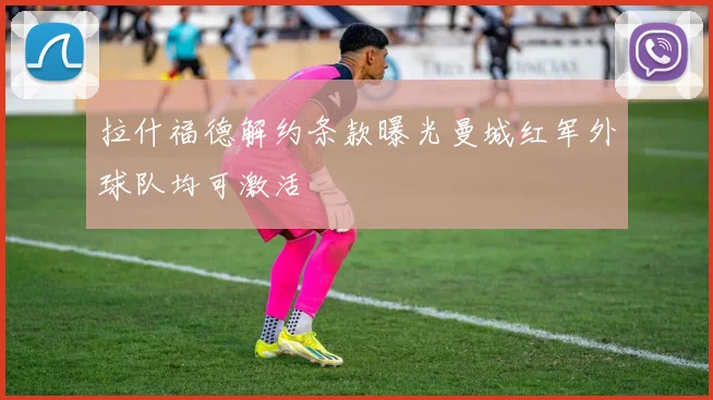 拉什福德解约条款曝光曼城红军外球队均可激活